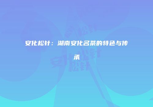 安化松针：湖南安化名茶的特色与传承