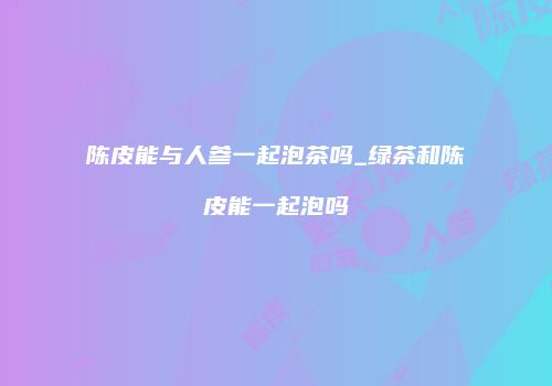 陈皮能与人参一起泡茶吗_绿茶和陈皮能一起泡吗