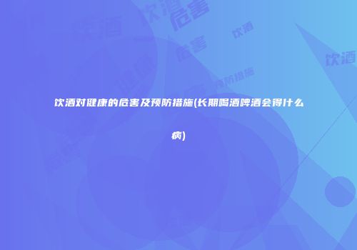 饮酒对健康的危害及预防措施(长期喝酒啤酒会得什么病)