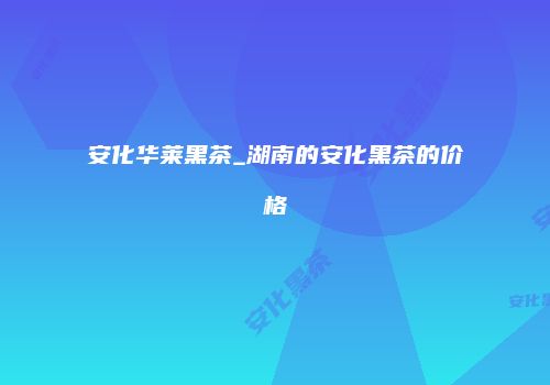 安化华莱黑茶_湖南的安化黑茶的价格