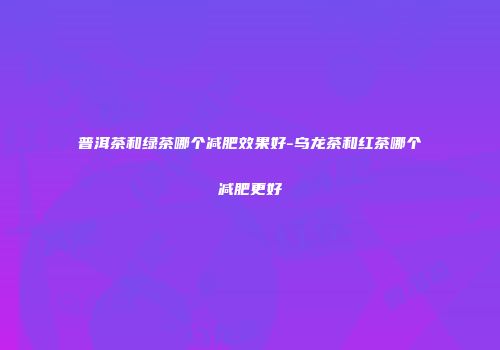 普洱茶和绿茶哪个减肥效果好-乌龙茶和红茶哪个减肥更好