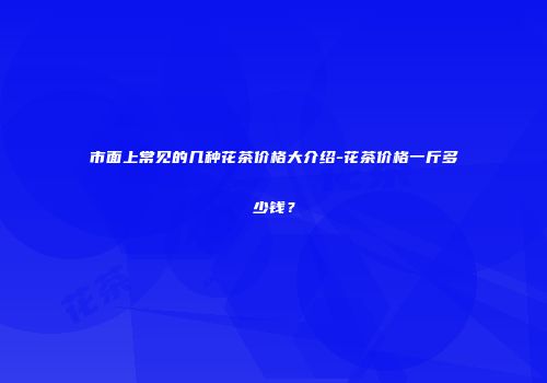 市面上常见的几种花茶价格大介绍-花茶价格一斤多少钱？