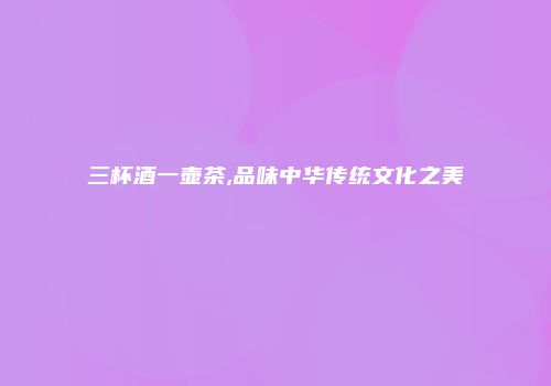 三杯酒一壶茶,品味中华传统文化之美