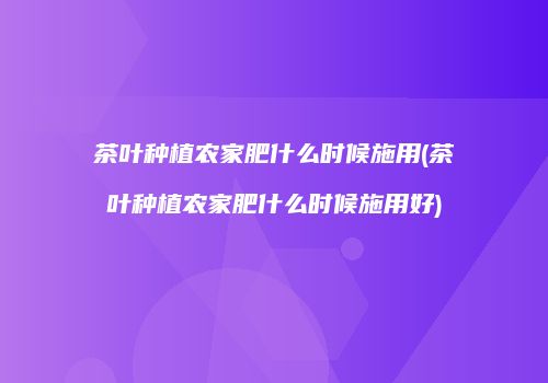 茶叶种植农家肥什么时候施用(茶叶种植农家肥什么时候施用好)