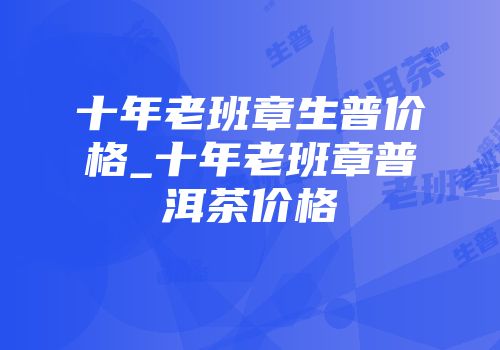 十年老班章生普价格_十年老班章普洱茶价格