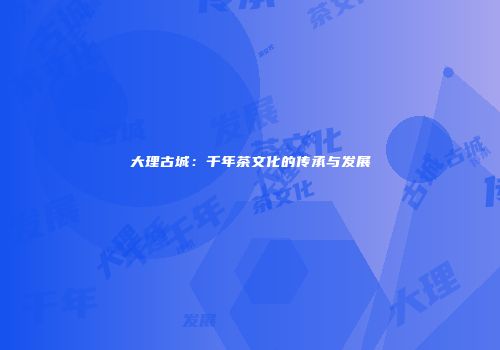 大理古城：千年茶文化的传承与发展