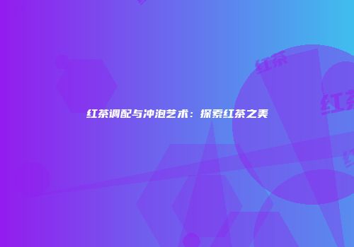 红茶调配与冲泡艺术：探索红茶之美