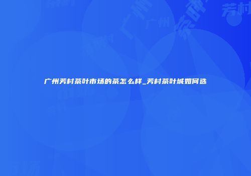 广州芳村茶叶市场的茶怎么样_芳村茶叶城如何选