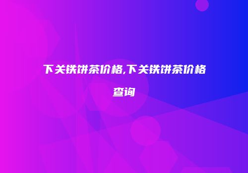 下关铁饼茶价格,下关铁饼茶价格查询