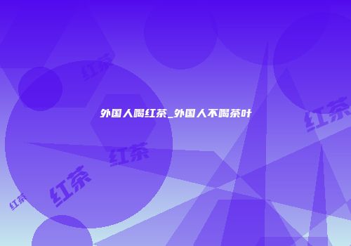 外国人喝红茶_外国人不喝茶叶