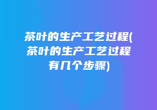 茶叶的生产工艺过程(茶叶的生产工艺过程有几个步骤)