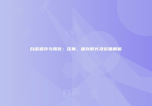 白茶储存与陈化：压制、储存时长及价值解析