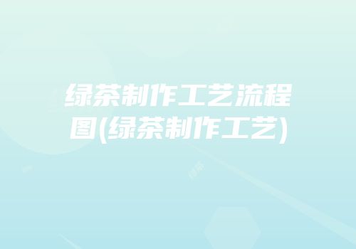 绿茶制作工艺流程图(绿茶制作工艺)
