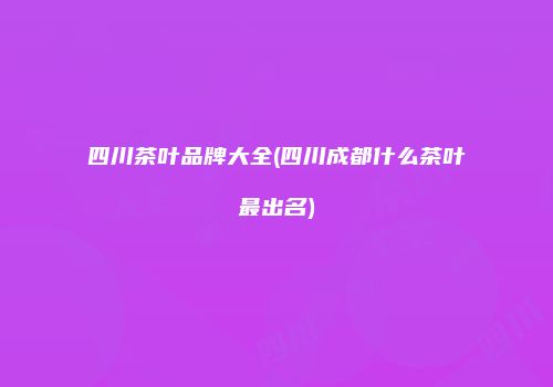 四川茶叶品牌大全(四川成都什么茶叶最出名)