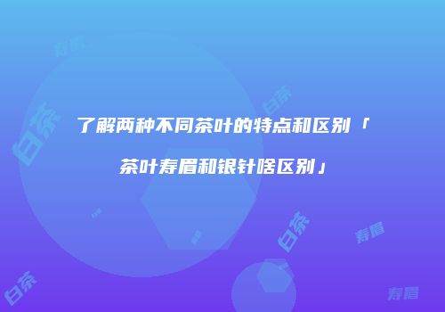 了解两种不同茶叶的特点和区别「茶叶寿眉和银针啥区别」