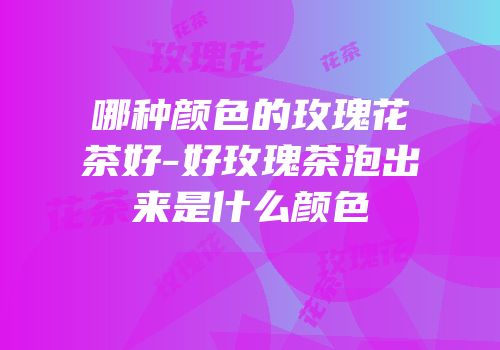 哪种颜色的玫瑰花茶好-好玫瑰茶泡出来是什么颜色