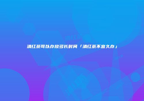 滇红茶可以存放多长时间「滇红茶不宜久存」