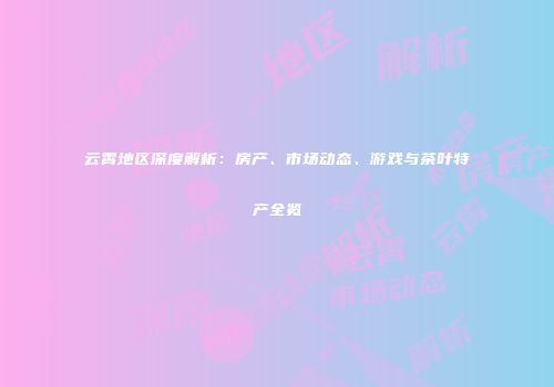 云霄地区深度解析：房产、市场动态、游戏与茶叶特产全览