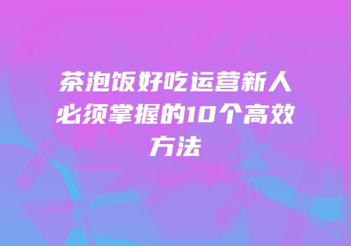 茶泡饭好吃运营新人必须掌握的10个高效方法