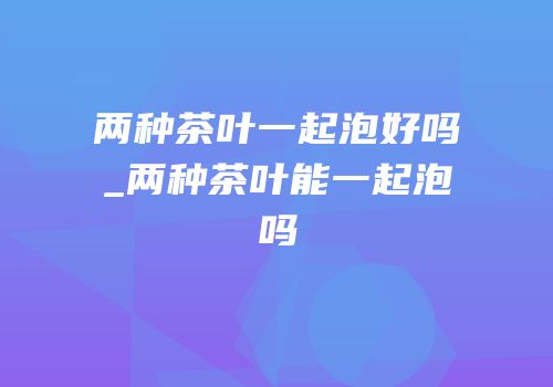 两种茶叶一起泡好吗_两种茶叶能一起泡吗