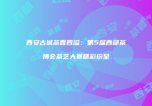西安古城茶香四溢：第5届西部茶博会茶艺大赛精彩纷呈