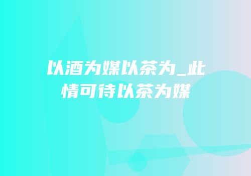 以酒为媒以茶为_此情可待以茶为媒