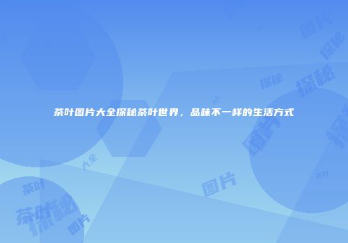 茶叶图片大全探秘茶叶世界，品味不一样的生活方式