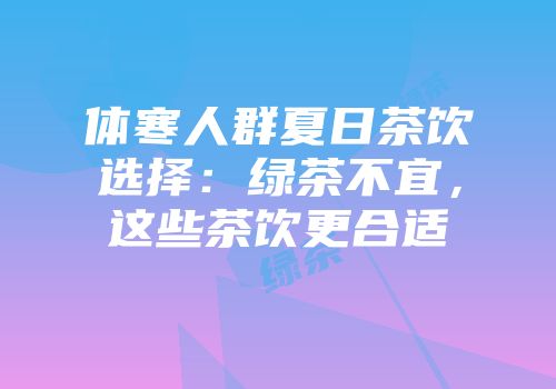 体寒人群夏日茶饮选择：绿茶不宜，这些茶饮更合适