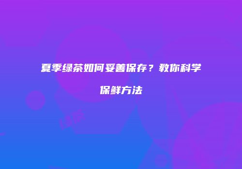 夏季绿茶如何妥善保存？教你科学保鲜方法