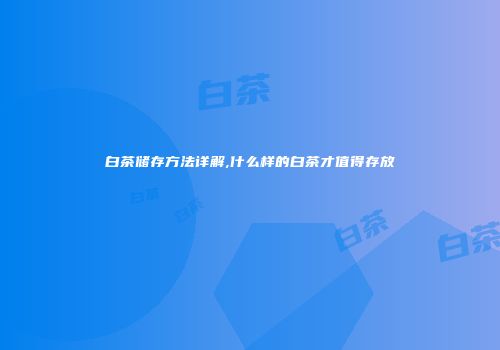 白茶储存方法详解,什么样的白茶才值得存放