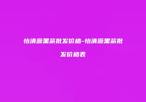 怡清源黑茶批发价格-怡清源黑茶批发价格表
