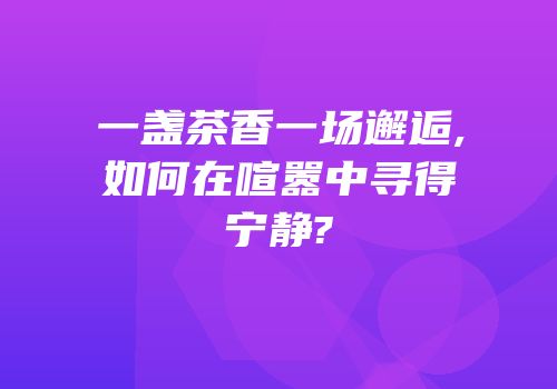 一盏茶香一场邂逅,如何在喧嚣中寻得宁静?