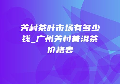 芳村茶叶市场有多少钱_广州芳村普洱茶价格表