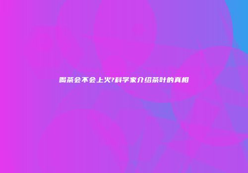 喝茶会不会上火?科学家介绍茶叶的真相