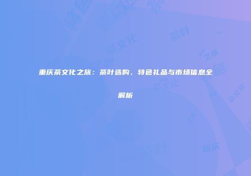重庆茶文化之旅：茶叶选购、特色礼品与市场信息全解析