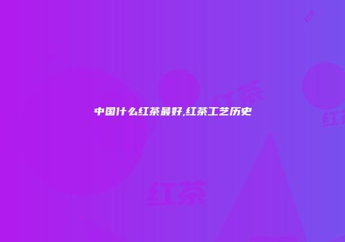 中国什么红茶最好,红茶工艺历史