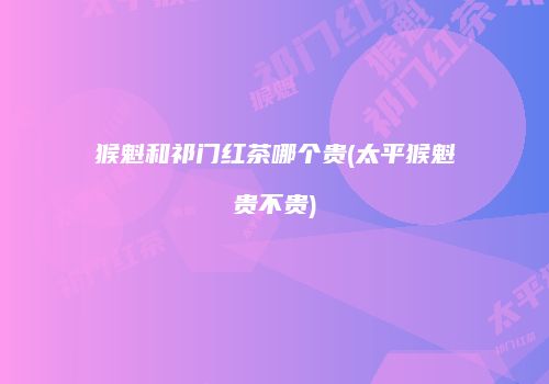 猴魁和祁门红茶哪个贵(太平猴魁贵不贵)