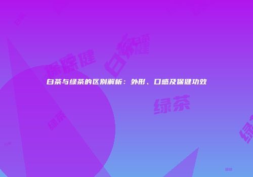 白茶与绿茶的区别解析：外形、口感及保健功效