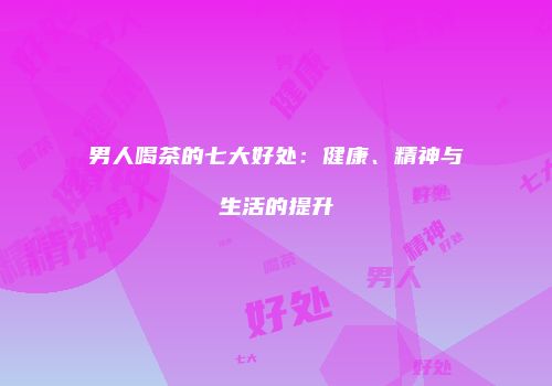 男人喝茶的七大好处：健康、精神与生活的提升