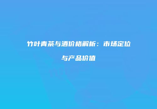 竹叶青茶与酒价格解析：市场定位与产品价值