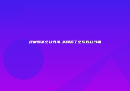 经常喝茶会缺钙吗-茶喝多了会导致缺钙吗