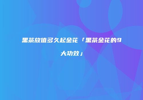 黑茶放值多久起金花「黑茶金花的9大功效」