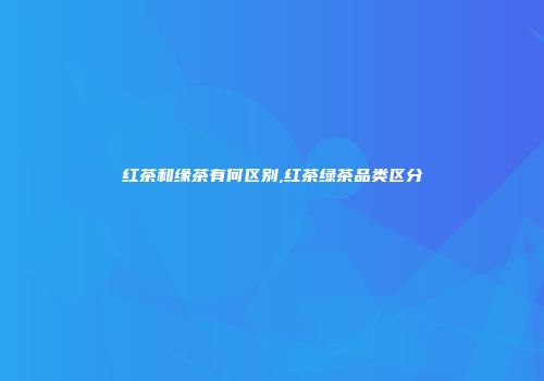 红茶和缘茶有何区别,红茶绿茶品类区分