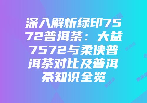 深入解析绿印7572普洱茶：大益7572与柔侠普洱茶对比及普洱茶知识全览