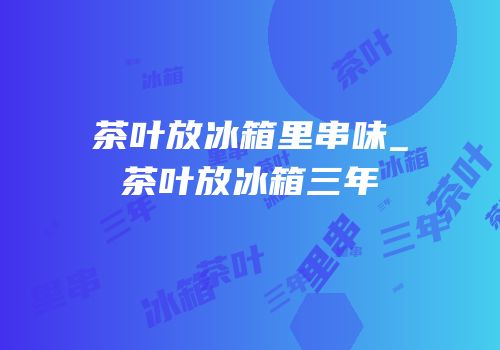 茶叶放冰箱里串味_茶叶放冰箱三年