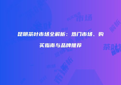 昆明茶叶市场全解析：热门市场、购买指南与品牌推荐