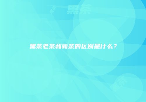黑茶老茶和新茶的区别是什么？
