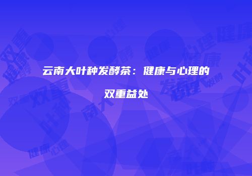 云南大叶种发酵茶：健康与心理的双重益处