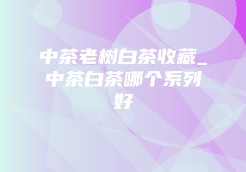 中茶老树白茶收藏_中茶白茶哪个系列好