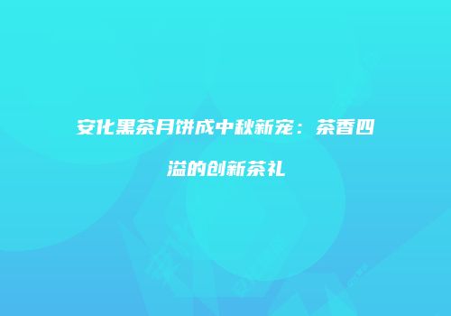 安化黑茶月饼成中秋新宠：茶香四溢的创新茶礼